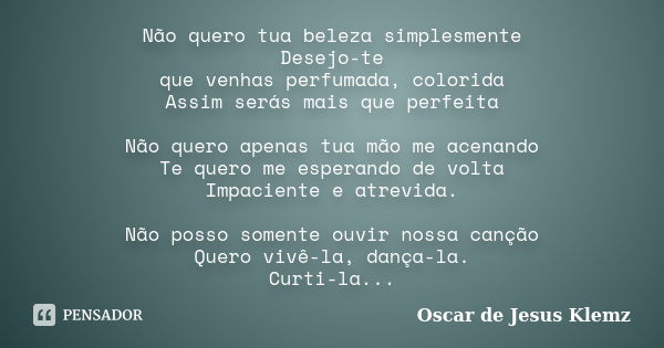 Não quero tua beleza simplesmente Desejo-te que venhas perfumada, colorida Assim serás mais que perfeita Não quero apenas tua mão me acenando Te quero me espera... Frase de Oscar de Jesus Klemz.