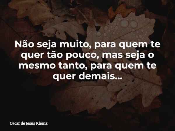 Não seja muito, para quem te quer tão pouco, mas seja o mesmo tanto, para quem te quer demais...... Frase de Oscar de Jesus Klemz.