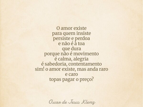 O amor existe para quem insiste persiste e perdoa e não é à toa que dura porque não é movimento é calma, alegria é sabedoria, contentamento sim! o amor existe, ... Frase de Oscar de Jesus Klemz.
