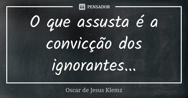 O que assusta é a convicção dos ignorantes...... Frase de Oscar de Jesus Klemz.