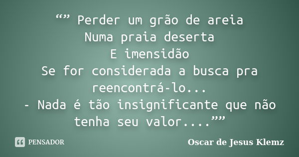 “” Perder um grão de areia Numa praia deserta E imensidão Se for considerada a busca pra reencontrá-lo... - Nada é tão insignificante que não tenha seu valor...... Frase de Oscar de Jesus Klemz.