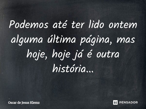 ⁠Podemos até ter lido ontem alguma última página, mas hoje, hoje já é outra história...... Frase de Oscar de Jesus Klemz.