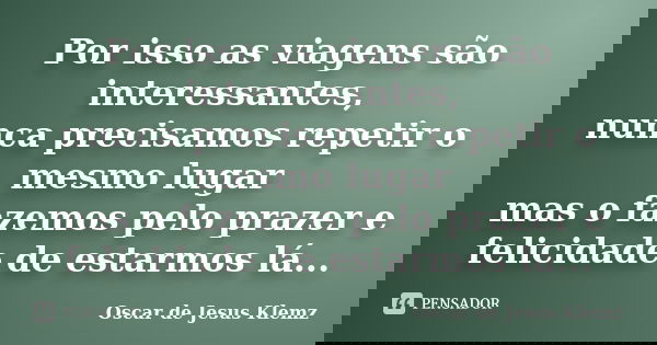 Por isso as viagens são interessantes, nunca precisamos repetir o mesmo lugar mas o fazemos pelo prazer e felicidade de estarmos lá...... Frase de Oscar de Jesus Klemz.