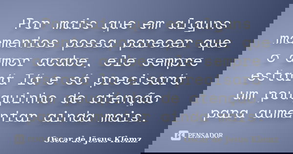 Por mais que em alguns momentos possa parecer que o amor acabe, ele sempre estará lá e só precisará um pouquinho de atenção para aumentar ainda mais.... Frase de Oscar de Jesus Klemz.