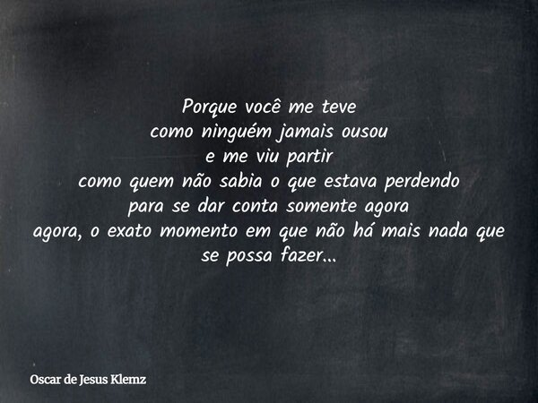 Porque você me teve como ninguém jamais ousou e me viu partir como quem não sabia o que estava perdendo para se dar conta somente agora agora, o exato momento e... Frase de Oscar de Jesus Klemz.
