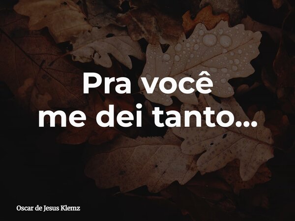 Pra você me dei tanto...... Frase de Oscar de Jesus Klemz.