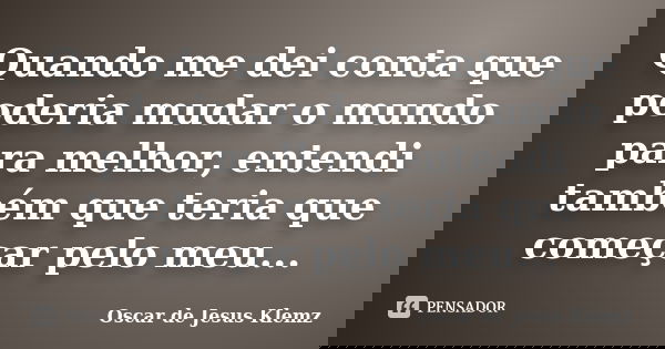 Quando me dei conta que poderia mudar o mundo para melhor, entendi também que teria que começar pelo meu...... Frase de Oscar de Jesus Klemz.