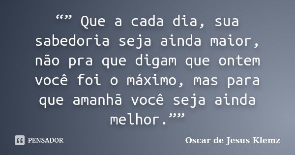 “” Que a cada dia, sua sabedoria seja ainda maior, não pra que digam que ontem você foi o máximo, mas para que amanhã você seja ainda melhor.””... Frase de Oscar de Jesus Klemz.