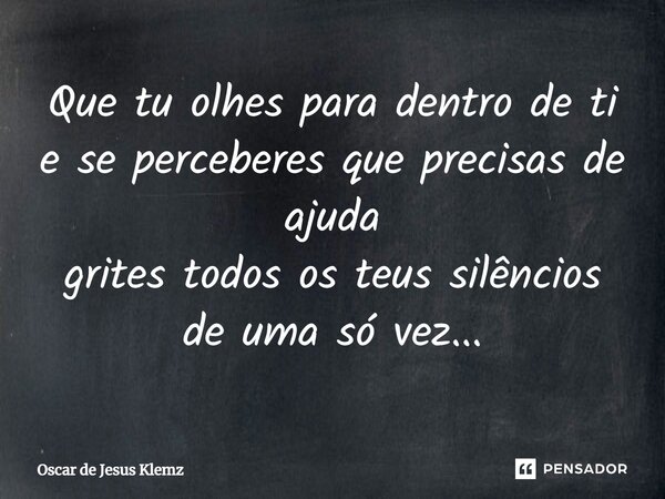 ⁠Que tu olhes para dentro de ti e se perceberes que precisas de ajuda grites todos os teus silêncios de uma só vez...... Frase de Oscar de Jesus Klemz.