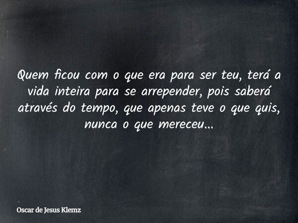 Quem ficou com o que era para ser teu, terá a vida inteira para se arrepender, pois saberá através do tempo, que apenas teve o que quis, nunca o que mereceu...... Frase de Oscar de Jesus Klemz.