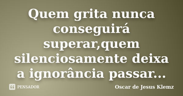 Quem grita nunca conseguirá superar,quem silenciosamente deixa a ignorância passar...... Frase de Oscar de Jesus Klemz.