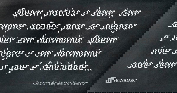 Quem pratica o bem, tem sempre razões para se alegrar e viver em harmonia. Quem vive alegre e em harmonia sabe bem o que é felicidade...... Frase de Oscar de Jesus Klemz.