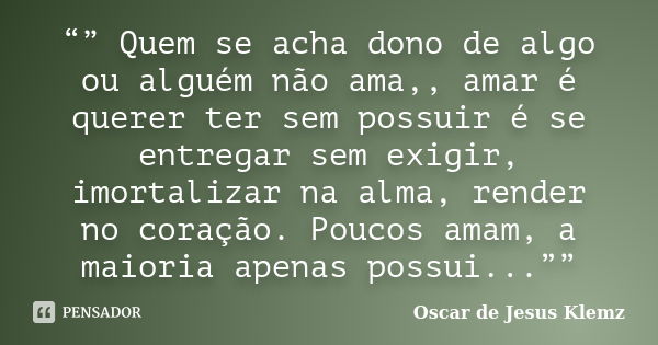 “” Quem se acha dono de algo ou alguém não ama,, amar é querer ter sem possuir é se entregar sem exigir, imortalizar na alma, render no coração. Poucos amam, a ... Frase de Oscar de Jesus Klemz.