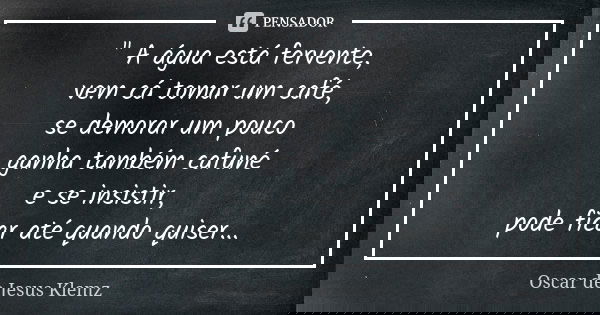 " A água está fervente, vem cá tomar um café, se demorar um pouco ganha também cafuné e se insistir, pode ficar até quando quiser...... Frase de Oscar de Jesus Klemz.