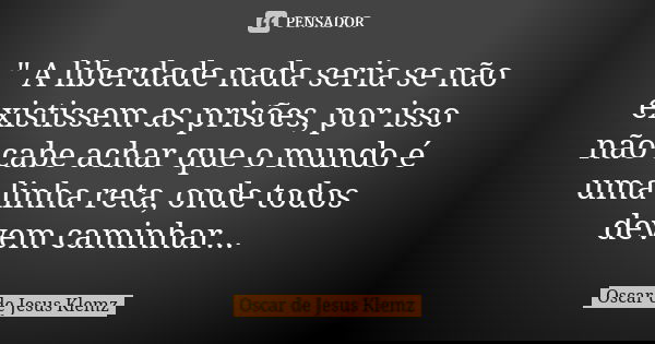 " A liberdade nada seria se não existissem as prisões, por isso não cabe achar que o mundo é uma linha reta, onde todos devem caminhar...... Frase de Oscar de Jesus Klemz.