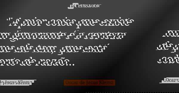 " A pior coisa que existe num ignorante é a certeza de que ele tem, que está coberto de razão...... Frase de Oscar de Jesus Klemz.