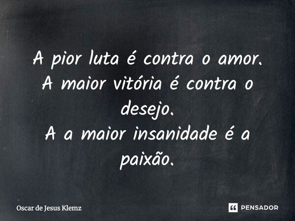 A pior luta é contra o amor. A maior vitória é contra o desejo. A a maior insanidade é a paixão.... Frase de Oscar de Jesus Klemz.