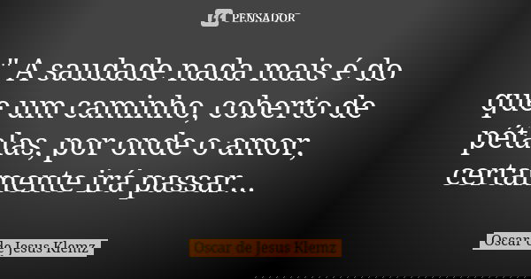 " A saudade nada mais é do que um caminho, coberto de pétalas, por onde o amor, certamente irá passar...... Frase de Oscar de Jesus Klemz.