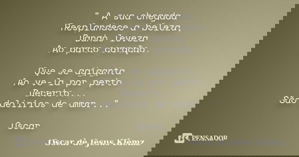 " A sua chegada Resplandece a beleza, Dando leveza Ao parco coração. Que se agiganta Ao ve-la por perto Decerto... São delírios de amor..." Oscar... Frase de Oscar de Jesus Klemz.