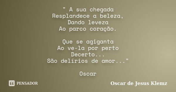 " A sua chegada Resplandece a beleza, Dando leveza Ao parco coração. Que se agiganta Ao ve-la por perto Decerto... São delírios de amor..." Oscar... Frase de Oscar de Jesus Klemz.