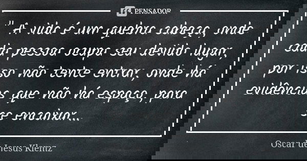 " A vida é um quebra cabeça, onde cada pessoa ocupa seu devido lugar, por isso não tente entrar, onde há evidências que não há espaço, para se encaixar...... Frase de Oscar de Jesus Klemz.