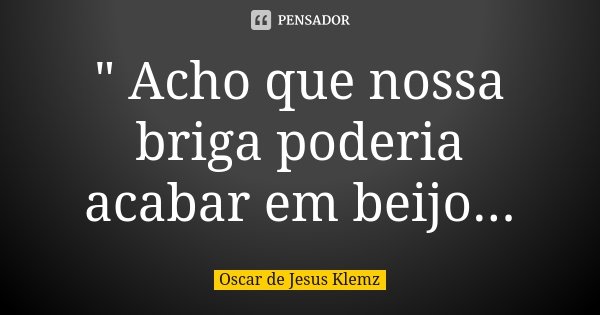 " Acho que nossa briga poderia acabar em beijo...... Frase de Oscar de Jesus Klemz.