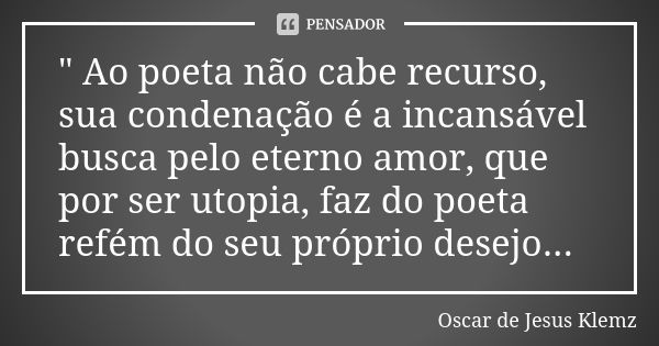 " Ao poeta não cabe recurso, sua condenação é a incansável busca pelo eterno amor, que por ser utopia, faz do poeta refém do seu próprio desejo...... Frase de Oscar de Jesus Klemz.