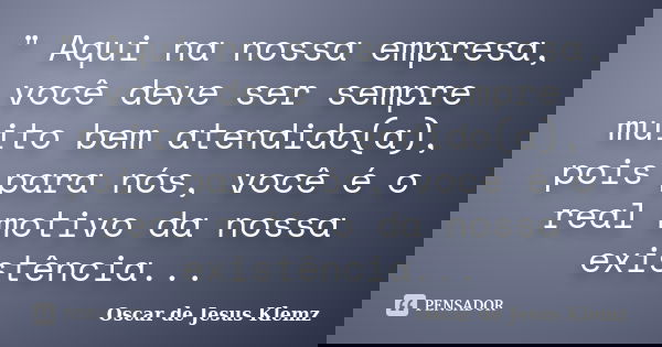 " Aqui na nossa empresa, você deve ser sempre muito bem atendido(a), pois para nós, você é o real motivo da nossa existência...... Frase de Oscar de Jesus Klemz.