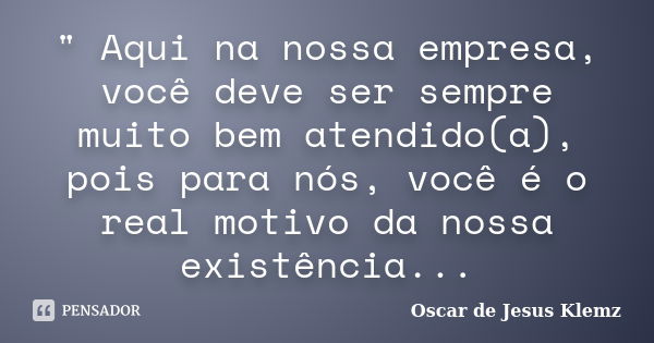 " Aqui na nossa empresa, você deve ser sempre muito bem atendido(a), pois para nós, você é o real motivo da nossa existência...... Frase de Oscar de Jesus Klemz.