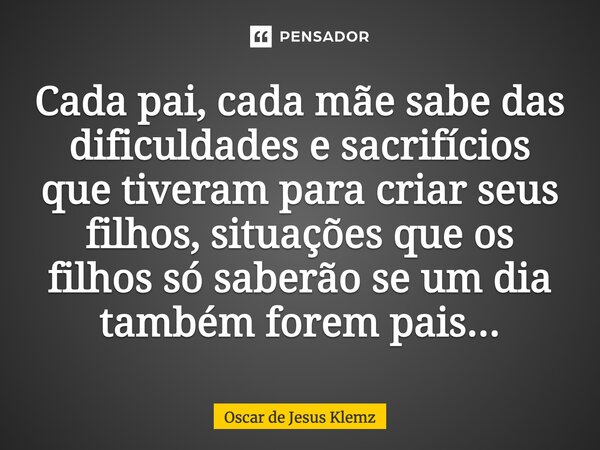 Cada pai, cada mãe sabe das dificuldades e sacrifícios que tiveram para criar seus filhos, situações que os filhos só saberão se um dia também forem pais...... Frase de Oscar de Jesus Klemz.