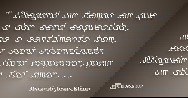 " Chegará um tempo em que a dor será esquecida, mas o sentimento bom, esse será eternizado. Ninguém fará esquecer,quem um dia foi amor...... Frase de Oscar de Jesus Klemz.