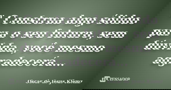 " Construa algo sólido para o seu futuro, sem dúvida, você mesmo agradecerá...... Frase de Oscar de Jesus Klemz.