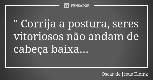 " Corrija a postura, seres vitoriosos não andam de cabeça baixa...... Frase de Oscar de Jesus Klemz.