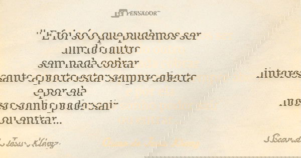 " E foi só o que pudemos ser um do outro sem nada cobrar interessante a porta estar sempre aberta e por ela nosso sonho poder sair ou entrar...... Frase de Oscar de Jesus Klemz.