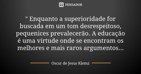 " Enquanto a superioridade for buscada em um tom desrespeitoso, pequenices prevalecerão. A educação é uma virtude onde se encontram os melhores e mais raro... Frase de Oscar de Jesus Klemz.