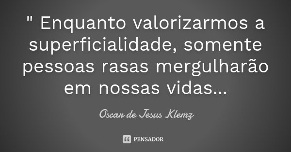 " Enquanto valorizarmos a superficialidade, somente pessoas rasas mergulharão em nossas vidas...... Frase de Oscar de Jesus Klemz.