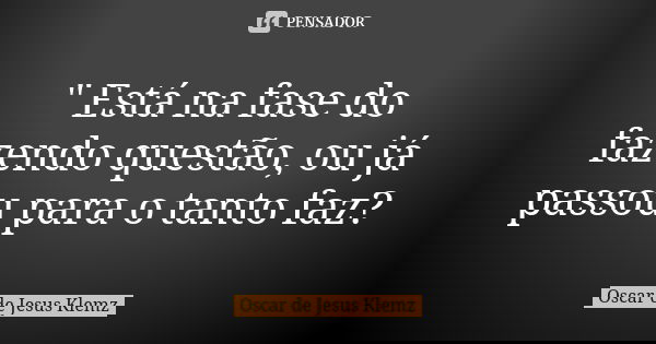 " Está na fase do fazendo questão, ou já passou para o tanto faz?... Frase de Oscar de Jesus Klemz.