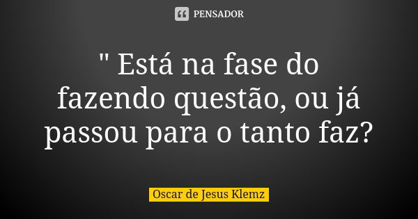 " Está na fase do fazendo questão, ou já passou para o tanto faz?... Frase de Oscar de Jesus Klemz.