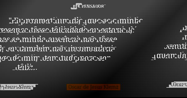 " Eu prometi um dia, que se a minha presença fosse felicidade eu estaria lá, mas se minha ausência não fosse sentida, eu também não incomodaria quem longe ... Frase de Oscar de Jesus Klemz.