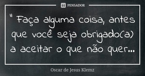 " Faça alguma coisa, antes que você seja obrigado(a) a aceitar o que não quer...... Frase de Oscar de Jesus Klemz.