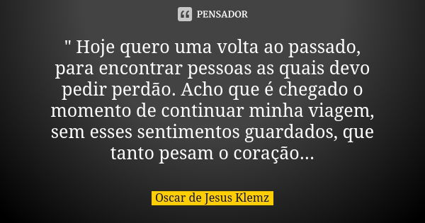 " Hoje quero uma volta ao passado, para encontrar pessoas as quais devo pedir perdão. Acho que é chegado o momento de continuar minha viagem, sem esses sen... Frase de Oscar de Jesus Klemz.