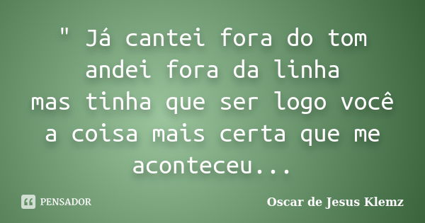 " Já cantei fora do tom andei fora da linha mas tinha que ser logo você a coisa mais certa que me aconteceu...... Frase de Oscar de Jesus Klemz.