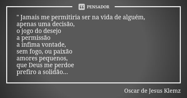 " Jamais me permitiria ser na vida de alguém, apenas uma decisão, o jogo do desejo a permissão a ínfima vontade, sem fogo, ou paixão amores pequenos, que D... Frase de Oscar de Jesus Klemz.