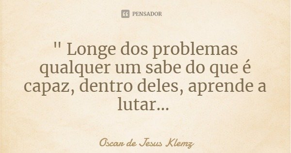 " Longe dos problemas qualquer um sabe do que é capaz, dentro deles, aprende a lutar...... Frase de Oscar de Jesus Klemz.