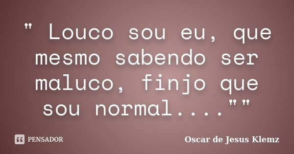 " Louco sou eu, que mesmo sabendo ser maluco, finjo que sou normal....""... Frase de Oscar de Jesus Klemz..
