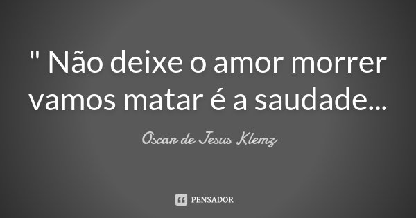 " Não deixe o amor morrer vamos matar é a saudade...... Frase de Oscar de Jesus Klemz.