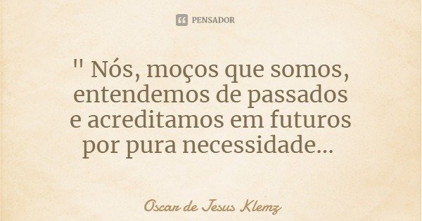 " Nós, moços que somos, entendemos de passados
e acreditamos em futuros
por pura necessidade...... Frase de Oscar de Jesus Klemz.