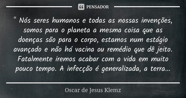 " Nós seres humanos e todas as nossas invenções, somos para o planeta a mesma coisa que as doenças são para o corpo, estamos num estágio avançado e não há ... Frase de Oscar de Jesus Klemz.