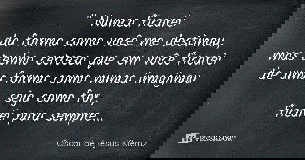 " Nunca ficarei da forma como você me destinou, mas tenho certeza que em você ficarei de uma forma como nunca imaginou seja como for, ficarei para sempre..... Frase de Oscar de Jesus Klemz.