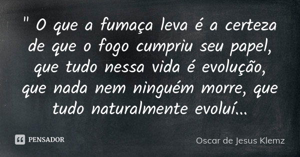 " O que a fumaça leva é a certeza de que o fogo cumpriu seu papel, que tudo nessa vida é evolução, que nada nem ninguém morre, que tudo naturalmente evoluí... Frase de Oscar de Jesus Klemz.